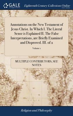 Annotations on the New Testament of Jesus Christ. In Which I. The Literal Sense is Explained II. The False Interpretations, are Briefly Examined and D