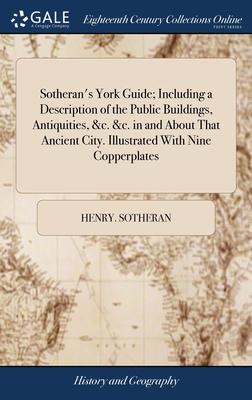 Sotheran’s York Guide; Including a Description of the Public Buildings, Antiquities, &c. &c. in and About That Ancient City. Illustrated With Nine Cop