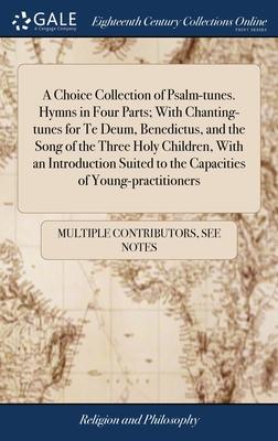 A Choice Collection of Psalm-tunes. Hymns in Four Parts; With Chanting-tunes for Te Deum, Benedictus, and the Song of the Three Holy Children, With an