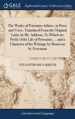 The Works of Petronius Arbiter, in Prose and Verse. Translated From the Original Latin, by Mr. Addison. To Which are Prefix’d the Life of Petronius, .