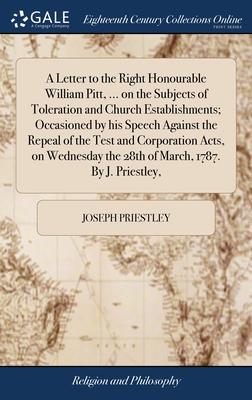 A Letter to the Right Honourable William Pitt, ... on the Subjects of Toleration and Church Establishments; Occasioned by his Speech Against the Repea