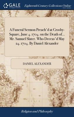 A Funeral Sermon Preach’d at Crosby-Square, June 4. 1704. on the Death of... Mr. Samuel Slater. Who Deceas’d May 24. 1704. By Daniel Alexander