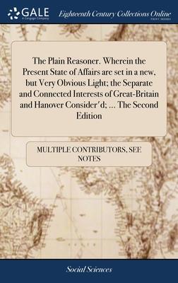 The Plain Reasoner. Wherein the Present State of Affairs are set in a new, but Very Obvious Light; the Separate and Connected Interests of Great-Brita