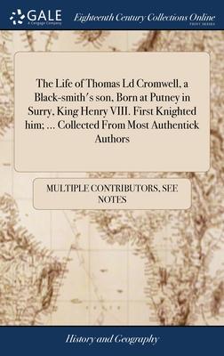 The Life of Thomas Ld Cromwell, a Black-smith’s son, Born at Putney in Surry, King Henry VIII. First Knighted him; ... Collected From Most Authentick