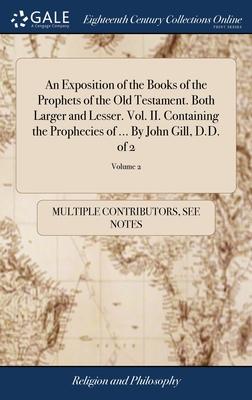 An Exposition of the Books of the Prophets of the Old Testament. Both Larger and Lesser. Vol. II. Containing the Prophecies of ... By John Gill, D.D.