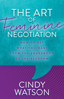 The Art of Feminine Negotiation: How to Get What You Want from the Boardroom to the Bedroom