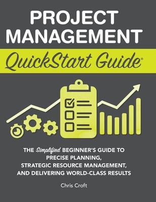 Project Management QuickStart Guide: The Simplified Beginner’s Guide to Precise Planning, Strategic Resource Management, and Delivering World Class Re