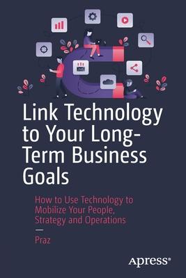 Link Technology to Your Long-Terms Business Goals: How to Use Technology to Mobilize Your People, Strategy and Operations