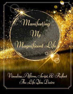 Manifesting My Magnificent Life (SB): Visualize, Affirm, Script, and Reflect The Life You Desire