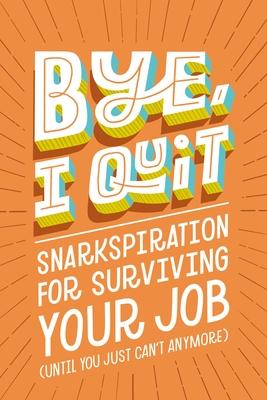 Bye, I Quit: Snarkspiration for Surviving Your Job (Until You Just Can’t Anymore)