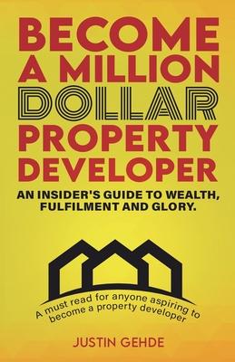 Become a Million Dollar Property Developer: An Insider’s Guide to Wealth, Fulfilment and Glory