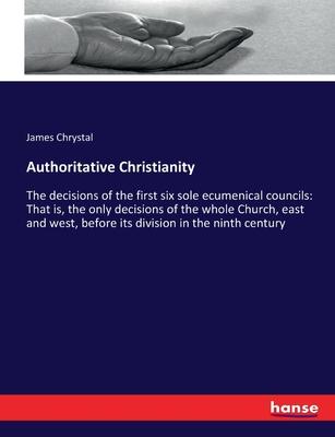 Authoritative Christianity: The decisions of the first six sole ecumenical councils: That is, the only decisions of the whole Church, east and wes