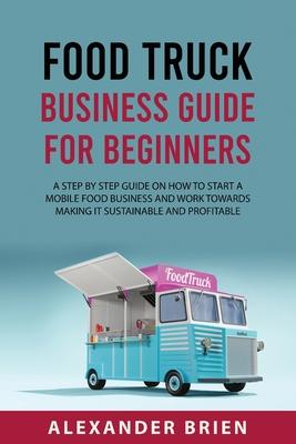 Food Truck Business Guide for Beginners: A STEP BY STEP GUIDE ON HOW TO START A MOBILE sFOOD BUSINESS AND WORK TOWARDS MAKING IT SUSTAINABLE AND PROFI