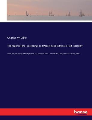The Report of the Proceedings and Papers Read in Prince’s Hall, Piccadilly: under the presidency of the Right Hon. Sir Charles W. Dilke ... on the 28t