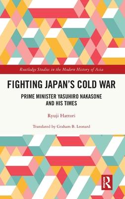 Fighting Japan’s Cold War: Prime Minister Yasuhiro Nakasone and His Times