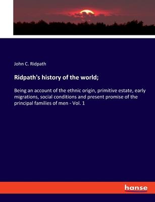 Ridpath’s history of the world;: Being an account of the ethnic origin, primitive estate, early migrations, social conditions and present promise of t