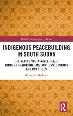 Indigenous Peacebuilding in South Sudan: Delivering Sustainable Peace Through Traditional Institutions, Customs and Practices
