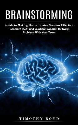 Brainstorming: Guide to Making Brainstorming Sessions Effective (Generate Ideas and Solution Proposals for Daily Problems With Your T