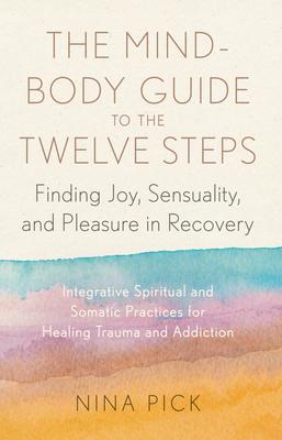 The Mind-Body Guide to the Twelve Steps: Finding Joy, Sensuality, and Pleasure in Recovery--Integrative Spiritual and SOM Atic Practices for Healing T