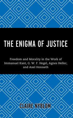 The Enigma of Justice: Freedom and Morality in the Work of Immanuel Kant, G.W.F Hegel, Agnes Heller, and Axel Honneth