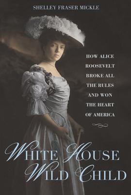White House Wild Child: How Alice Roosevelt Broke All the Rules and Won the Heart of America