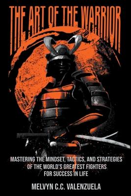 The Art of the Warrior: Mastering the Mindset, Tactics, and Strategies of the World’s Greatest Fighters For Success In Life