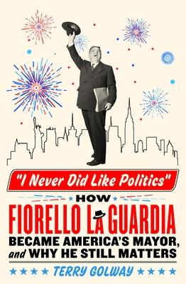 I Never Did Like Politics: How Fiorello Laguardia Became America’s Mayor, and Why He Still Matters