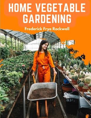 Home Vegetable Gardening: A Complete and Practical Guide to the Planting and Care of All Vegetables