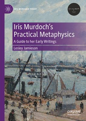 Iris Murdoch’s Practical Metaphysics: A Guide to Her Early Writings