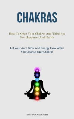Chakras: How To Open Your Chakras And Third Eye For Happiness And Health (Let Your Aura Glow And Energy Flow While You Cleanse