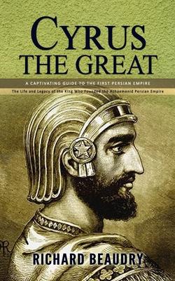 Cyrus the Great: A Captivating Guide to the First Persian Empire (The Life and Legacy of the King Who Founded the Achaemenid Persian Em