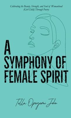 A Symphony of Female Spirit: Celebrating the Beauty, Strength, and Soul of Womanhood (Girl Child) Through Poetry