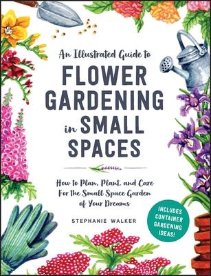 An Illustrated Guide to Flower Gardening in Small Spaces: How to Plan, Plant, and Care for the Small Space Garden of Your Dreams