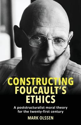 Constructing Foucault’s Ethics: A Poststructuralist Moral Theory for the Twenty-First Century