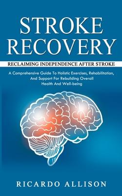 Stroke Recovery: Reclaiming Independence After Stroke (A Comprehensive Guide To Holistic Exercises, Rehabilitation, And Support For Reb