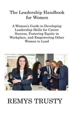 The Leadership Handbook for Women: A Woman’s Guide to Developing Leadership Skills for Career Success, Fostering Equity in Workplace, and Empowering O