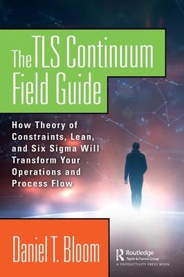 The Tls Continuum Field Guide: How Theory of Constraints, Lean, and Six SIGMA Will Transform Your Operations and Process Flow
