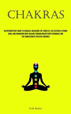 Chakras: An Introductory Guide To Chakras: Unlocking The Third Eye, Cultivating A Strong Aura, And Enhancing Body Healing Throu
