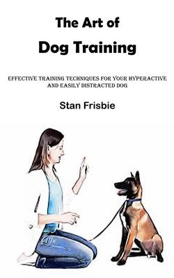 The Art of Dog Training: Effective Training Techniques for Your Hyperactive and Easily Distracted Dog ( Nurturing a Strong Bond and Good Behavi