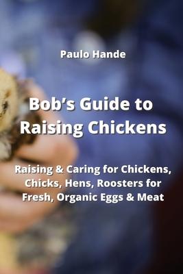Bob’s Guide to Raising Chickens: Raising & Caring for Chickens, Chicks, Hens, Roosters for Fresh, Organic Eggs & Meat