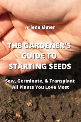 The Gardener’s Guide to Starting Seeds: Sow, Germinate, & Transplant All Plants You Love Most