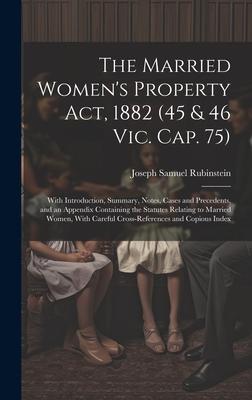 The Married Women’s Property Act, 1882 (45 & 46 Vic. Cap. 75): With Introduction, Summary, Notes, Cases and Precedents, and an Appendix Containing the