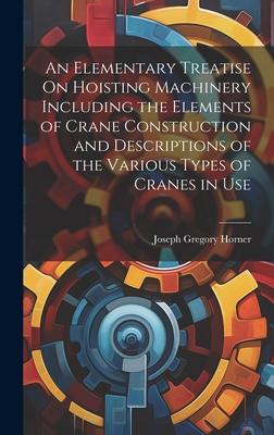 An Elementary Treatise On Hoisting Machinery Including the Elements of Crane Construction and Descriptions of the Various Types of Cranes in Use