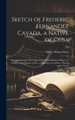 Sketch of Frederic Fernandez Cavada, a Native of Cuba: Showing Partially What One of His Friends Knew of Him As a Soldier, a Gentleman, a Poet, a Dipl