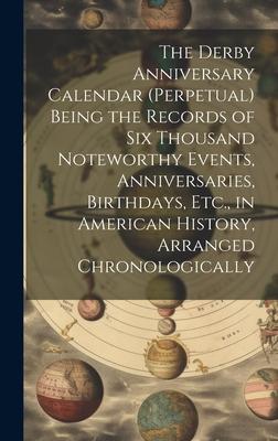 The Derby Anniversary Calendar (Perpetual) Being the Records of Six Thousand Noteworthy Events, Anniversaries, Birthdays, Etc., in American History, A