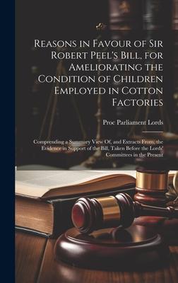 Reasons in Favour of Sir Robert Peel’s Bill, for Ameliorating the Condition of Children Employed in Cotton Factories: Comprending a Summary View Of, a
