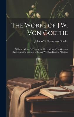The Works of J.W. Von Goethe: Wilhelm Meister’s Travels. the Recreations of the German Emigrants. the Sorrows of Young Werther. Elective Affinities