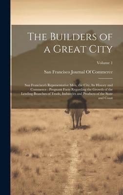 The Builders of a Great City: San Francisco’s Representative Men, the City, Its History and Commerce: Pregnant Facts Regarding the Growth of the Lea