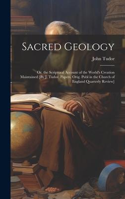 Sacred Geology; Or, the Scriptural Account of the World’s Creation Maintained [By J. Tudor. Papers, Orig. Publ in the Church of England Quarterly Revi
