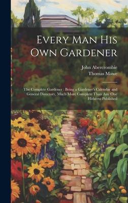 Every Man His Own Gardener: The Complete Gardener: Being a Gardener’s Calendar and General Directory, Much More Complete Than Any One Hitherto Pub